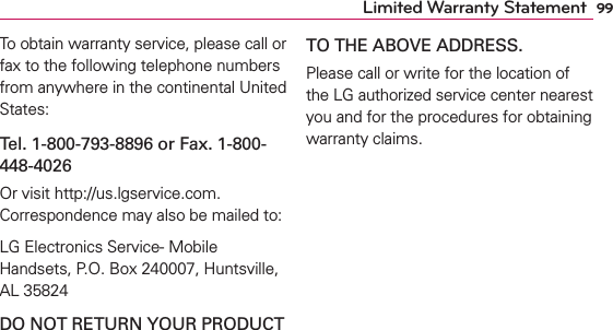 99Limited Warranty StatementTo obtain warranty service, please call or fax to the following telephone numbers from anywhere in the continental United States: Tel. 1-800-793-8896 or Fax. 1-800-448-4026Or visit http://us.lgservice.com. Correspondence may also be mailed to:LG Electronics Service- Mobile Handsets, P.O. Box 240007, Huntsville, AL 35824DO NOT RETURN YOUR PRODUCT TO THE ABOVE ADDRESS.Please call or write for the location of the LG authorized service center nearest you and for the procedures for obtaining warranty claims.