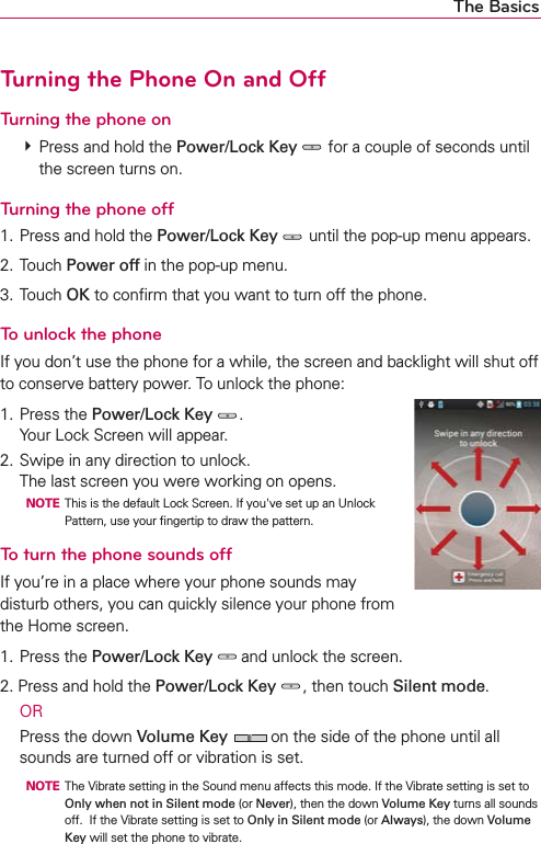 The BasicsTurning the Phone On and OffTurning the phone on㻌 Press and hold the Power/Lock Key  for a couple of seconds until the screen turns on.Turning the phone off1. Press and hold the Power/Lock Key  until the pop-up menu appears.2. Touch Power off in the pop-up menu.3. Touch OK to conﬁrm that you want to turn off the phone.To unlock the phoneIf you don’t use the phone for a while, the screen and backlight will shut off to conserve battery power. To unlock the phone:1. Press the Power/Lock Key .Your Lock Screen will appear.2. Swipe in any direction to unlock. The last screen you were working on opens.  NOTE  This is the default Lock Screen. If you&apos;ve set up an Unlock Pattern, use your ﬁngertip to draw the pattern.To turn the phone sounds offIf you’re in a place where your phone sounds may disturb others, you can quickly silence your phone from the Home screen.1. Press the Power/Lock Key  and unlock the screen.2. Press and hold the Power/Lock Key , then touch Silent mode. OR  Press the down Volume Key  on the side of the phone until all sounds are turned off or vibration is set.  NOTE  The Vibrate setting in the Sound menu affects this mode. If the Vibrate setting is set to Only when not in Silent mode (or Never), then the down Volume Key turns all sounds off.  If the Vibrate setting is set to Only in Silent mode (or Always), the down Volume Key will set the phone to vibrate.