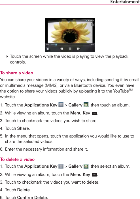 Entertainment  Touch the screen while the video is playing to view the playback controls.To share a videoYou can share your videos in a variety of ways, including sending it by email or multimedia message (MMS), or via a Bluetooth device. You even have the option to share your videos publicly by uploading it to the YouTubeTM website.1. Touch the Applications Key  &gt; Gallery , then touch an album.2. While viewing an album, touch the Menu Key .3. Touch to checkmark the videos you wish to share.4. Touch Share.5. In the menu that opens, touch the application you would like to use to share the selected videos. 6. Enter the necessary information and share it.To delete a video1. Touch the Applications Key  &gt; Gallery , then select an album.2. While viewing an album, touch the Menu Key .3. Touch to checkmark the videos you want to delete.4. Touch Delete.5. Touch Conﬁrm Delete.