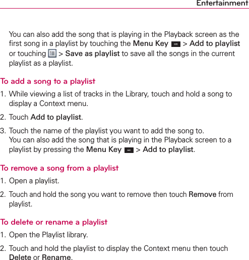Entertainment  You can also add the song that is playing in the Playback screen as the ﬁrst song in a playlist by touching the Menu Key  &gt; Add to playlist or touching   &gt; Save as playlist to save all the songs in the current playlist as a playlist.To add a song to a playlist1. While viewing a list of tracks in the Library, touch and hold a song to display a Context menu.2. Touch Add to playlist.3. Touch the name of the playlist you want to add the song to. You can also add the song that is playing in the Playback screen to a playlist by pressing the Menu Key  &gt; Add to playlist.To remove a song from a playlist1. Open a playlist.2.  Touch and hold the song you want to remove then touch Remove from playlist.To delete or rename a playlist1. Open the Playlist library.2. Touch and hold the playlist to display the Context menu then touch Delete or Rename.