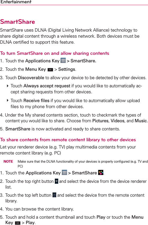 EntertainmentSmartShareSmartShare uses DLNA (Digital Living Network Alliance) technology to share digital content through a wireless network. Both devices must be DLNA certiﬁed to support this feature.To turn SmartShare on and allow sharing contents1. Touch the Applications Key   &gt; SmartShare.2. Touch the Menu Key  &gt; Settings.3. Touch Discoverable to allow your device to be detected by other devices.  Touch Always accept request if you would like to automatically ac-cept sharing requests from other devices.  Touch Receive ﬁles if you would like to automatically allow upload ﬁles to my phone from other devices.4. Under the My shared contents section, touch to checkmark the types of content you would like to share. Choose from Pictures, Videos, and Music.5. SmartShare is now activated and ready to share contents.To share contents from remote content library to other devicesLet your renderer device (e.g. TV) play multimedia contents from your remote content library (e.g. PC) NOTE  Make sure that the DLNA functionality of your devices is properly conﬁgured (e.g. TV and PC)1. Touch the Applications Key   &gt; SmartShare  .2. Touch the top right button   and select the device from the device renderer list.3.  Touch the top left button   and select the device from the remote content library.4. You can browse the content library.5. Touch and hold a content thumbnail and touch Play or touch the Menu Key  &gt; Play.