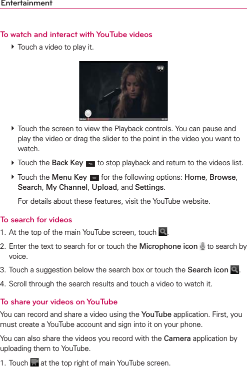 EntertainmentTo watch and interact with YouTube videos  Touch a video to play it.  Touch the screen to view the Playback controls. You can pause and play the video or drag the slider to the point in the video you want to watch.  Touch the Back Key  to stop playback and return to the videos list.  Touch the Menu Key  for the following options: Home, Browse, Search, My Channel, Upload, and Settings.    For details about these features, visit the YouTube website.To search for videos1. At the top of the main YouTube screen, touch  .2. Enter the text to search for or touch the Microphone icon  to search by voice.3. Touch a suggestion below the search box or touch the Search icon .4. Scroll through the search results and touch a video to watch it.To share your videos on YouTubeYou can record and share a video using the YouTube application. First, you must create a YouTube account and sign into it on your phone.You can also share the videos you record with the Camera application by uploading them to YouTube.1. Touch   at the top right of main YouTube screen.