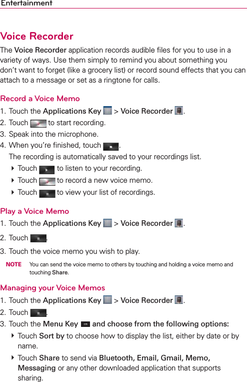 EntertainmentVoice RecorderThe Voice Recorder application records audible ﬁles for you to use in a variety of ways. Use them simply to remind you about something you don’t want to forget (like a grocery list) or record sound effects that you can attach to a message or set as a ringtone for calls.Record a Voice Memo1. Touch the Applications Key  &gt; Voice Recorder  .2. Touch   to start recording.3. Speak into the microphone.4. When you’re ﬁnished, touch  .  The recording is automatically saved to your recordings list.   Touch   to listen to your recording.   Touch   to record a new voice memo.  Touch   to view your list of recordings. Play a Voice Memo1. Touch the Applications Key  &gt; Voice Recorder  .2. Touch  .3. Touch the voice memo you wish to play. NOTE  You can send the voice memo to others by touching and holding a voice memo and touching Share.Managing your Voice Memos1. Touch the Applications Key  &gt; Voice Recorder  .2. Touch  .3. Touch the Menu Key  and choose from the following options:  Touch Sort by to choose how to display the list, either by date or by name.   Touch Share to send via Bluetooth, Email, Gmail, Memo, Messaging or any other downloaded application that supports sharing.