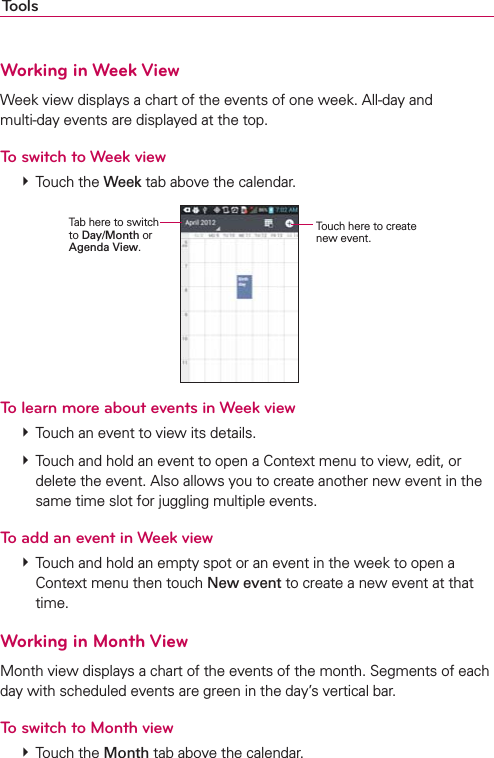 ToolsWorking in Week ViewWeek view displays a chart of the events of one week. All-day and  multi-day events are displayed at the top.To switch to Week view  Touch the Week tab above the calendar.Touch here to create new event.Tab here to switch  to Day/Month or Agenda View.To learn more about events in Week view  Touch an event to view its details.  Touch and hold an event to open a Context menu to view, edit, or delete the event. Also allows you to create another new event in the same time slot for juggling multiple events.To add an event in Week view  Touch and hold an empty spot or an event in the week to open a Context menu then touch New event to create a new event at that time.Working in Month ViewMonth view displays a chart of the events of the month. Segments of each day with scheduled events are green in the day’s vertical bar.To switch to Month view  Touch the Month tab above the calendar.