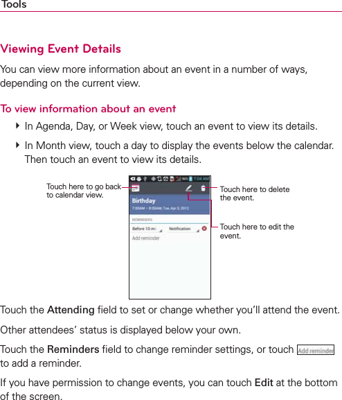 ToolsViewing Event DetailsYou can view more information about an event in a number of ways, depending on the current view.To view information about an event  In Agenda, Day, or Week view, touch an event to view its details.  In Month view, touch a day to display the events below the calendar. Then touch an event to view its details.Touch here to go back to calendar view. Touch here to delete the event.Touch here to edit the event.Touch the Attending ﬁeld to set or change whether you’ll attend the event.Other attendees’ status is displayed below your own.Touch the Reminders ﬁeld to change reminder settings, or touch   to add a reminder.If you have permission to change events, you can touch Edit at the bottom of the screen.