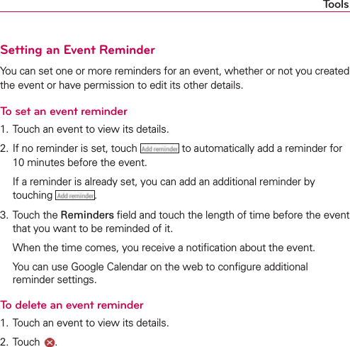 ToolsSetting an Event ReminderYou can set one or more reminders for an event, whether or not you created the event or have permission to edit its other details.To set an event reminder1. Touch an event to view its details.2. If no reminder is set, touch   to automatically add a reminder for 10 minutes before the event.  If a reminder is already set, you can add an additional reminder by touching  .3. Touch the Reminders ﬁeld and touch the length of time before the event that you want to be reminded of it.  When the time comes, you receive a notiﬁcation about the event.  You can use Google Calendar on the web to conﬁgure additional reminder settings.To delete an event reminder1. Touch an event to view its details.2. Touch  .