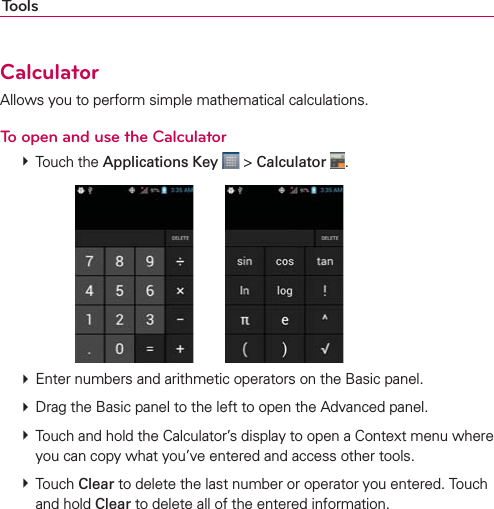 ToolsCalculatorAllows you to perform simple mathematical calculations.To open and use the Calculator  Touch the Applications Key  &gt; Calculator  .        Enter numbers and arithmetic operators on the Basic panel.  Drag the Basic panel to the left to open the Advanced panel.  Touch and hold the Calculator’s display to open a Context menu where you can copy what you’ve entered and access other tools.  Touch Clear to delete the last number or operator you entered. Touch and hold Clear to delete all of the entered information.