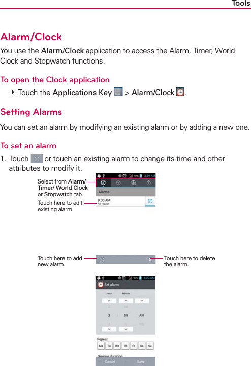 ToolsAlarm/ClockYou use the Alarm/Clock application to access the Alarm, Timer, World Clock and Stopwatch functions.To open the Clock application  Touch the Applications Key  &gt; Alarm/Clock  .Setting AlarmsYou can set an alarm by modifying an existing alarm or by adding a new one.To set an alarm1. Touch   or touch an existing alarm to change its time and other attributes to modify it.    Select from Alarm/ Timer/ World Clock or Stopwatch tab.Touch here to edit existing alarm.Touch here to add new alarm.Touch here to delete the alarm.