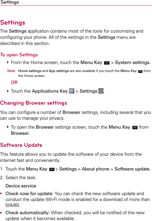 SettingsSettingsThe Settings application contains most of the tools for customizing and conﬁguring your phone. All of the settings in the Settings menu are described in this section.To open Settings  From the Home screen, touch the Menu Key  &gt; System settings.  Note Home settings and App settings are also available if you touch the Menu Key  from the Home screen.  OR  Touch the Applications Key  &gt; Settings  .Changing Browser settingsYou can conﬁgure a number of Browser settings, including several that you can use to manage your privacy.  To open the Browser settings screen, touch the Menu Key  from Browser.Software UpdateThis feature allows you to update the software of your device from the internet fast and conveniently.1. Touch the Menu Key  &gt; Settings &gt; About phone &gt; Software update.2. Select the task. Device serviceO Check now for update: You can check the new software update and conduct the update (Wi-Fi mode is enabled for a download of more than 50MB).O Check automatically: When checked, you will be notiﬁed of the new update when it becomes available.