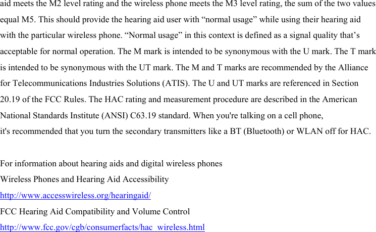  aid meets the M2 level rating and the wireless phone meets the M3 level rating, the sum of the two values equal M5. This should provide the hearing aid user with “normal usage” while using their hearing aid with the particular wireless phone. “Normal usage” in this context is defined as a signal quality that’s acceptable for normal operation. The M mark is intended to be synonymous with the U mark. The T mark is intended to be synonymous with the UT mark. The M and T marks are recommended by the Alliance for Telecommunications Industries Solutions (ATIS). The U and UT marks are referenced in Section 20.19 of the FCC Rules. The HAC rating and measurement procedure are described in the American National Standards Institute (ANSI) C63.19 standard. When you&apos;re talking on a cell phone, it&apos;s recommended that you turn the secondary transmitters like a BT (Bluetooth) or WLAN off for HAC.  For information about hearing aids and digital wireless phones   Wireless Phones and Hearing Aid Accessibility http://www.accesswireless.org/hearingaid/ FCC Hearing Aid Compatibility and Volume Control http://www.fcc.gov/cgb/consumerfacts/hac_wireless.html 