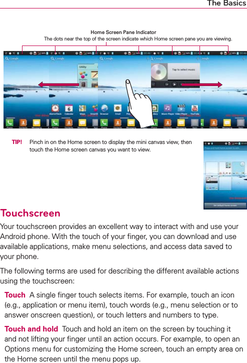 The Basics  TIP!  Pinch in on the Home screen to display the mini canvas view, then touch the Home screen canvas you want to view.TouchscreenYour touchscreen provides an excellent way to interact with and use your Android phone. With the touch of your ﬁnger, you can download and use available applications, make menu selections, and access data saved to your phone.The following terms are used for describing the different available actions using the touchscreen:Touch  A single ﬁnger touch selects items. For example, touch an icon (e.g., application or menu item), touch words (e.g., menu selection or to answer onscreen question), or touch letters and numbers to type.Touch and hold  Touch and hold an item on the screen by touching it and not lifting your ﬁnger until an action occurs. For example, to open an Options menu for customizing the Home screen, touch an empty area on the Home screen until the menu pops up.Home Screen Pane Indicator The dots near the top of the screen indicate which Home screen pane you are viewing.