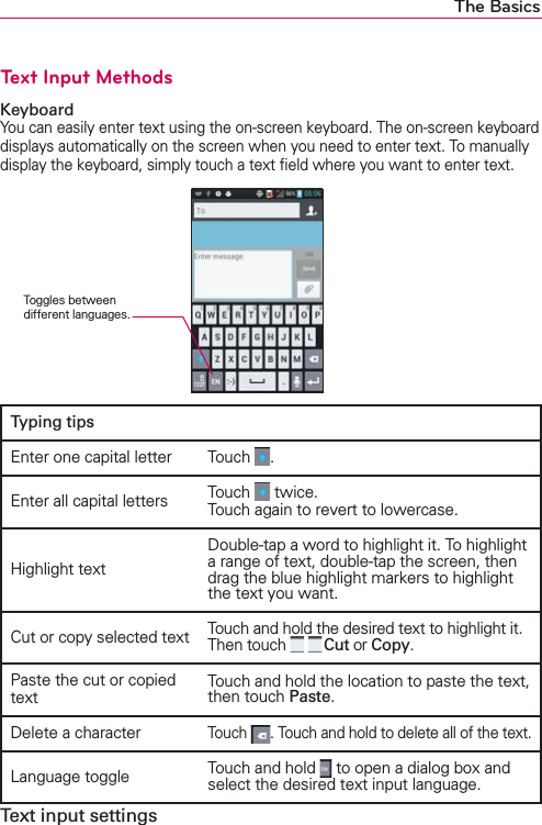 The BasicsText Input MethodsKeyboardYou can easily enter text using the on-screen keyboard. The on-screen keyboard displays automatically on the screen when you need to enter text. To manually display the keyboard, simply touch a text ﬁeld where you want to enter text.Typing tipsEnter one capital letter Touch  .Enter all capital letters Touch   twice. Touch again to revert to lowercase.Highlight textDouble-tap a word to highlight it. To highlight a range of text, double-tap the screen, then drag the blue highlight markers to highlight the text you want.Cut or copy selected textTouch and hold the desired text to highlight it. Then touch    Cut or Copy.Paste the cut or copied textTouch and hold the location to paste the text, then touch Paste.Delete a character Touch  . Touch and hold to delete all of the text.Language toggle  Touch and hold   to open a dialog box and select the desired text input language.Text input settingsToggles between different languages.