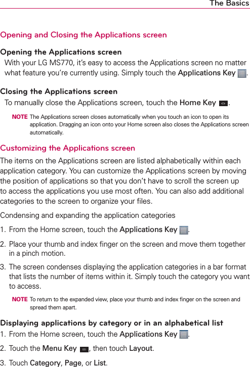 The BasicsOpening and Closing the Applications screenOpening the Applications screenWith your LG MS770, it’s easy to access the Applications screen no matter what feature you’re currently using. Simply touch the Applications Key .Closing the Applications screenTo manually close the Applications screen, touch the Home Key  .  NOTE  The Applications screen closes automatically when you touch an icon to open its application. Dragging an icon onto your Home screen also closes the Applications screen automatically.Customizing the Applications screen The items on the Applications screen are listed alphabetically within each application category. You can customize the Applications screen by moving the position of applications so that you don’t have to scroll the screen up to access the applications you use most often. You can also add additional categories to the screen to organize your ﬁles.Condensing and expanding the application categories1.  From the Home screen, touch the Applications Key  .2.  Place your thumb and index ﬁnger on the screen and move them together in a pinch motion.3.  The screen condenses displaying the application categories in a bar format that lists the number of items within it. Simply touch the category you want to access.  NOTE  To return to the expanded view, place your thumb and index ﬁnger on the screen and  spread them apart.Displaying applications by category or in an alphabetical list1.  From the Home screen, touch the Applications Key  .2. Touch the Menu Key , then touch Layout.3. Touch Category, Page, or List.