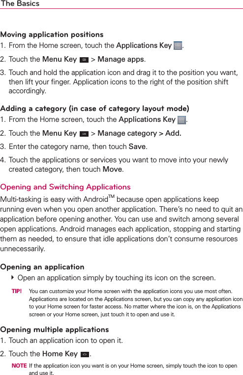 The BasicsMoving application positions1.  From the Home screen, touch the Applications Key  .2. Touch the Menu Key  &gt; Manage apps.3. Touch and hold the application icon and drag it to the position you want, then lift your ﬁnger. Application icons to the right of the position shift accordingly.Adding a category (in case of category layout mode)1. From the Home screen, touch the Applications Key  .2. Touch the Menu Key  &gt; Manage category &gt; Add.3. Enter the category name, then touch Save.4. Touch the applications or services you want to move into your newly created category, then touch Move.Opening and Switching Applications Multi-tasking is easy with AndroidTM because open applications keep running even when you open another application. There’s no need to quit an application before opening another. You can use and switch among several open applications. Android manages each application, stopping and starting them as needed, to ensure that idle applications don’t consume resources unnecessarily.Opening an application  Open an application simply by touching its icon on the screen.  TIP!  You can customize your Home screen with the application icons you use most often. Applications are located on the Applications screen, but you can copy any application icon to your Home screen for faster access. No matter where the icon is, on the Applications screen or your Home screen, just touch it to open and use it.Opening multiple applications1. Touch an application icon to open it.2. Touch the Home Key .  NOTE  If the application icon you want is on your Home screen, simply touch the icon to open and use it.