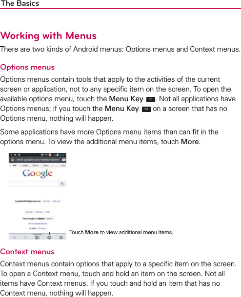 The BasicsWorking with MenusThere are two kinds of Android menus: Options menus and Context menus.Options menusOptions menus contain tools that apply to the activities of the current screen or application, not to any speciﬁc item on the screen. To open the available options menu, touch the Menu Key . Not all applications have Options menus; if you touch the Menu Key  on a screen that has no Options menu, nothing will happen.Some applications have more Options menu items than can ﬁt in the options menu. To view the additional menu items, touch More. Context menusContext menus contain options that apply to a speciﬁc item on the screen. To open a Context menu, touch and hold an item on the screen. Not all items have Context menus. If you touch and hold an item that has no Context menu, nothing will happen.Touch More to view additional menu items.