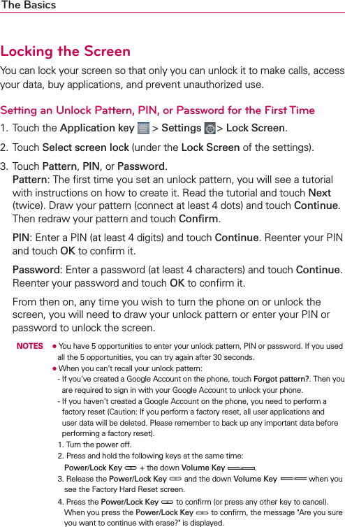 The BasicsLocking the ScreenYou can lock your screen so that only you can unlock it to make calls, access your data, buy applications, and prevent unauthorized use.Setting an Unlock Pattern, PIN, or Password for the First Time1. Touch the Application key  &gt; Settings  &gt; Lock Screen.2. Touch Select screen lock (under the Lock Screen of the settings).3. Touch Pattern, PIN, or Password.Pattern: The ﬁrst time you set an unlock pattern, you will see a tutorial with instructions on how to create it. Read the tutorial and touch Next (twice). Draw your pattern (connect at least 4 dots) and touch Continue. Then redraw your pattern and touch Conﬁrm. PIN: Enter a PIN (at least 4 digits) and touch Continue. Reenter your PIN and touch OK to conﬁrm it. Password: Enter a password (at least 4 characters) and touch Continue. Reenter your password and touch OK to conﬁrm it.  From then on, any time you wish to turn the phone on or unlock the screen, you will need to draw your unlock pattern or enter your PIN or password to unlock the screen.  NOTES O  You have 5 opportunities to enter your unlock pattern, PIN or password. If you used all the 5 opportunities, you can try again after 30 seconds.     O  When you can’t recall your unlock pattern:      -  If you’ve created a Google Account on the phone, touch Forgot pattern?. Then you are required to sign in with your Google Account to unlock your phone.        -  If you haven’t created a Google Account on the phone, you need to perform a factory reset (Caution: If you perform a factory reset, all user applications and user data will be deleted. Please remember to back up any important data before performing a factory reset).      1. Turn the power off.        2.  Press and hold the following keys at the same time: Power/Lock Key  + the down Volume Key  .        3.  Release the Power/Lock Key  and the down Volume Key   when you see the Factory Hard Reset screen.         4.  Press the Power/Lock Key  to conﬁrm (or press any other key to cancel).When you press the Power/Lock Key  to conﬁrm, the message &quot;Are you sure you want to continue with erase?&quot; is displayed.