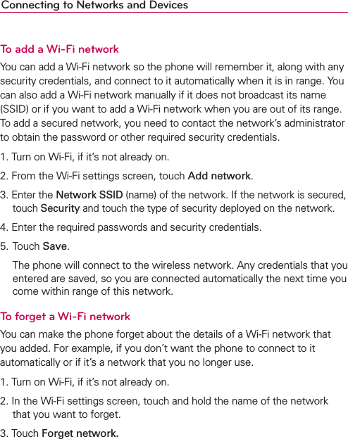 Connecting to Networks and DevicesTo add a Wi-Fi networkYou can add a Wi-Fi network so the phone will remember it, along with any security credentials, and connect to it automatically when it is in range. You can also add a Wi-Fi network manually if it does not broadcast its name (SSID) or if you want to add a Wi-Fi network when you are out of its range. To add a secured network, you need to contact the network’s administrator to obtain the password or other required security credentials.1. Turn on Wi-Fi, if it’s not already on.2. From the Wi-Fi settings screen, touch Add network.3. Enter the Network SSID (name) of the network. If the network is secured, touch Security and touch the type of security deployed on the network.4. Enter the required passwords and security credentials.5. Touch Save.  The phone will connect to the wireless network. Any credentials that you entered are saved, so you are connected automatically the next time you come within range of this network.To forget a Wi-Fi networkYou can make the phone forget about the details of a Wi-Fi network that you added. For example, if you don’t want the phone to connect to it automatically or if it’s a network that you no longer use.1. Turn on Wi-Fi, if it’s not already on.2. In the Wi-Fi settings screen, touch and hold the name of the network that you want to forget.3. Touch Forget network.