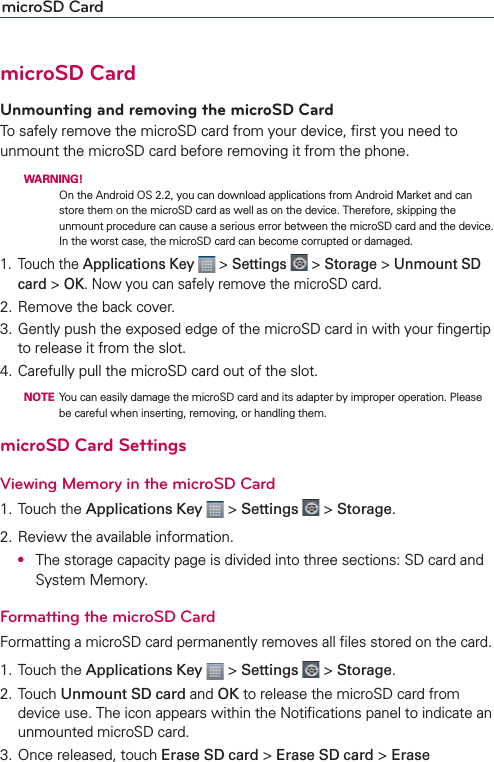 microSD CardmicroSD CardUnmounting and removing the microSD CardTo safely remove the microSD card from your device, ﬁrst you need to unmount the microSD card before removing it from the phone.  WARNING! On the Android OS 2.2, you can download applications from Android Market and can store them on the microSD card as well as on the device. Therefore, skipping the unmount procedure can cause a serious error between the microSD card and the device. In the worst case, the microSD card can become corrupted or damaged. 1. Touch the Applications Key  &gt; Settings  &gt; Storage &gt; Unmount SD card &gt; OK. Now you can safely remove the microSD card.2. Remove the back cover. 3. Gently push the exposed edge of the microSD card in with your ﬁngertip to release it from the slot.4. Carefully pull the microSD card out of the slot.  NOTE  You can easily damage the microSD card and its adapter by improper operation. Please be careful when inserting, removing, or handling them.microSD Card SettingsViewing Memory in the microSD Card1. Touch the Applications Key  &gt; Settings  &gt; Storage.2. Review the available information. O  The storage capacity page is divided into three sections: SD card and System Memory.Formatting the microSD CardFormatting a microSD card permanently removes all ﬁles stored on the card.1. Touch the Applications Key  &gt; Settings  &gt; Storage.2. Touch Unmount SD card and OK to release the microSD card from device use. The icon appears within the Notiﬁcations panel to indicate an unmounted microSD card.3. Once released, touch Erase SD card &gt; Erase SD card &gt; Erase 