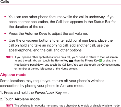 Calls O  You can use other phone features while the call is underway. If you open another application, the Call icon appears in the Status Bar for the duration of the call.  O Press the Volume Keys to adjust the call volume. O  Use the on-screen buttons to enter additional numbers, place the call on hold and take an incoming call, add another call, use the speakerphone, end the call, and other options.  NOTE  If you opened other applications while on a call, you&apos;ll need to return to the Call screen to end the call. You can touch the Home Key , then the Phone Key  or drag the Notiﬁcations panel down and touch the Call icon. You can also touch the Contact&apos;s name or number at the top left corner of the Home screen.Airplane modeSome locations may require you to turn off your phone’s wireless connections by placing your phone in Airplane mode.1. Press and hold the Power/Lock Key .2. Touch Airplane mode.  NOTE  The Wireless &amp; networks menu also has a checkbox to enable or disable Airplane mode.