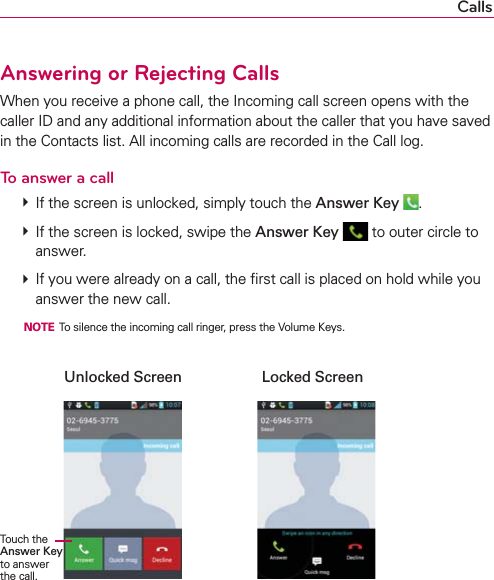 CallsAnswering or Rejecting CallsWhen you receive a phone call, the Incoming call screen opens with the caller ID and any additional information about the caller that you have saved in the Contacts list. All incoming calls are recorded in the Call log.To answer a call  If the screen is unlocked, simply touch the Answer Key  .  If the screen is locked, swipe the Answer Key  to outer circle to answer.  If you were already on a call, the ﬁrst call is placed on hold while you answer the new call.  NOTE  To silence the incoming call ringer, press the Volume Keys.    Unlocked Screen  Locked Screen                         Touch the Answer Key to answer the call.