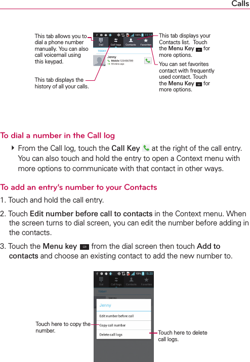 CallsThis tab displays the history of all your calls.This tab allows you to dial a phone number manually. You can also call voicemail using this keypad.This tab displays your Contacts list.  Touch the Menu Key  for more options.You can set favorites contact with frequently used contact. Touch the Menu Key  for more options.To dial a number in the Call log # From the Call log, touch the Call Key   at the right of the call entry.You can also touch and hold the entry to open a Context menu with more options to communicate with that contact in other ways.To add an entry’s number to your Contacts1. Touch and hold the call entry.2. Touch Edit number before call to contacts in the Context menu. When the screen turns to dial screen, you can edit the number before adding in the contacts.3. Touch the Menu key  from the dial screen then touch Add to contacts and choose an existing contact to add the new number to.Touch here to copy the number. Touch here to delete call logs.