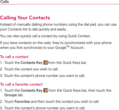 CallsCalling Your ContactsInstead of manually dialing phone numbers using the dial pad, you can use your Contacts list to dial quickly and easily.You can also quickly call a contact by using Quick Contact.If you have contacts on the web, they’re synchronized with your phone when you ﬁrst synchronize to your GoogleTM Account.To call a contact1. Touch the Contacts Key  from the Quick Keys bar.2. Touch the contact you wish to call.3. Touch the contact’s phone number you want to call.To call a favorite contact1. Touch the Contacts Key  from the Quick Keys bar, then touch the Groups tab.2. Touch Favorites and then touch the contact you wish to call.3. Touch the contact’s phone number you want to call.
