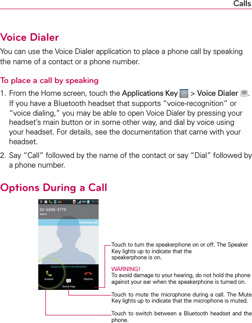 CallsVoice DialerYou can use the Voice Dialer application to place a phone call by speaking the name of a contact or a phone number.To place a call by speaking1.  From the Home screen, touch the Applications Key  &gt; Voice Dialer  .If you have a Bluetooth headset that supports “voice-recognition” or “voice dialing,” you may be able to open Voice Dialer by pressing your headset’s main button or in some other way, and dial by voice using your headset. For details, see the documentation that came with your headset.2. Say “Call” followed by the name of the contact or say “Dial” followed by a phone number.Options During a Call    Touch to turn the speakerphone on or off. The Speaker Key lights up to indicate that the  speakerphone is on.WARNING! To avoid damage to your hearing, do not hold the phone against your ear when the speakerphone is turned on.Touch to mute the microphone during a call. The Mute Key lights up to indicate that the microphone is muted.Touch to switch between a Bluetooth headset and the phone.
