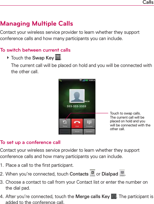 CallsManaging Multiple CallsContact your wireless service provider to learn whether they support conference calls and how many participants you can include.To switch between current calls  Touch the Swap Key  .    The current call will be placed on hold and you will be connected with the other call.To set up a conference callContact your wireless service provider to learn whether they support conference calls and how many participants you can include.1. Place a call to the ﬁrst participant.2. When you’re connected, touch Contacts  or Dialpad . 3. Choose a contact to call from your Contact list or enter the number on the dial pad.4. After you’re connected, touch the Merge calls Key . The participant is added to the conference call.Touch to swap calls. The current call will be placed on hold and you will be connected with the other call.