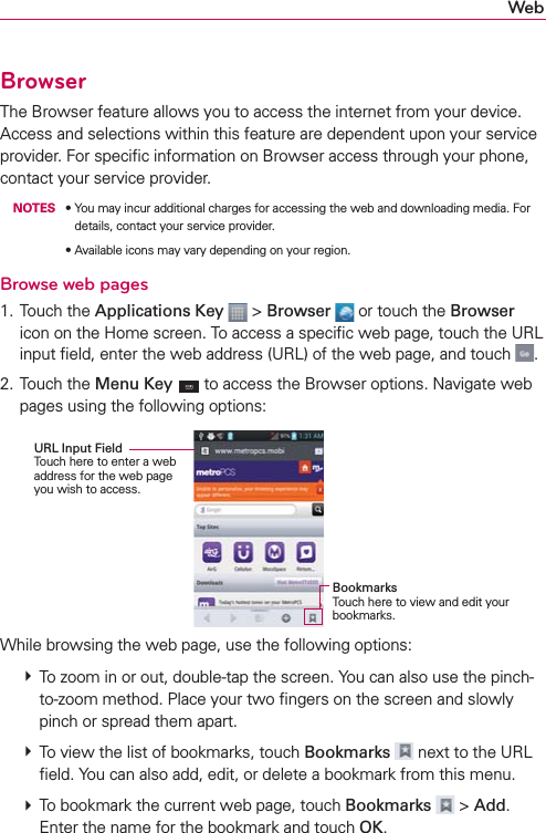 WebBrowserThe Browser feature allows you to access the internet from your device. Access and selections within this feature are dependent upon your service provider. For speciﬁc information on Browser access through your phone, contact your service provider. NOTESs9OUMAYINCURADDITIONALCHARGESFORACCESSINGTHEWEBANDDOWNLOADINGMEDIA&amp;ORdetails, contact your service provider.s!VAILABLEICONSMAYVARYDEPENDINGONYOURREGIONBrowse web pages1. Touch the Applications Key  &gt; Browser  or touch the Browser icon on the Home screen. To access a speciﬁc web page, touch the URL input ﬁeld, enter the web address (URL) of the web page, and touch  .2. Touch the Menu Key  to access the Browser options. Navigate web pages using the following options:URL Input Field Touch here to enter a web address for the web page you wish to access.BookmarksTouch here to view and edit your bookmarks.While browsing the web page, use the following options:  To zoom in or out, double-tap the screen. You can also use the pinch-to-zoom method. Place your two ﬁngers on the screen and slowly pinch or spread them apart.  To view the list of bookmarks, touch Bookmarks  next to the URL ﬁeld. You can also add, edit, or delete a bookmark from this menu.  To bookmark the current web page, touch Bookmarks   &gt; Add. Enter the name for the bookmark and touch OK.