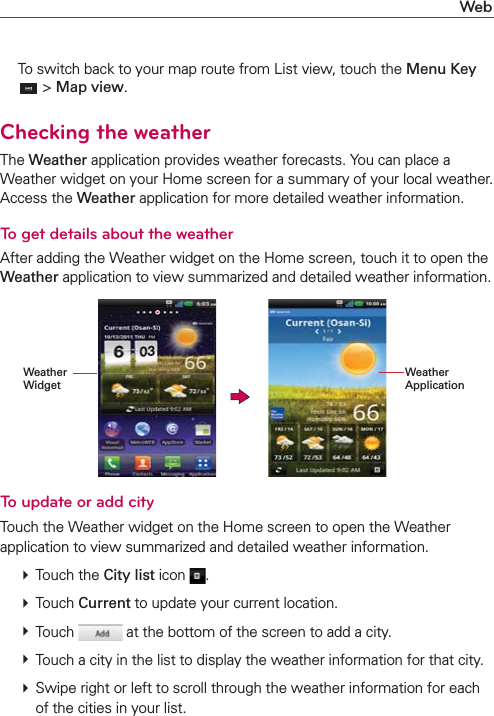 Web  To switch back to your map route from List view, touch the Menu Key  &gt; Map view.Checking the weatherThe Weather application provides weather forecasts. You can place a Weather widget on your Home screen for a summary of your local weather.  Access the Weather application for more detailed weather information. To get details about the weatherAfter adding the Weather widget on the Home screen, touch it to open the Weather application to view summarized and detailed weather information. Weather WidgetWeather ApplicationTo update or add cityTouch the Weather widget on the Home screen to open the Weather  application to view summarized and detailed weather information.  Touch the City list icon  .  Touch Current to update your current location.  Touch   at the bottom of the screen to add a city.  Touch a city in the list to display the weather information for that city.  Swipe right or left to scroll through the weather information for each of the cities in your list.