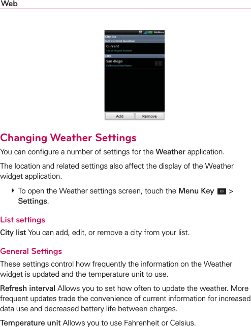 Web   Changing Weather SettingsYou can conﬁgure a number of settings for the Weather application.The location and related settings also affect the display of the Weather widget application.  To open the Weather settings screen, touch the Menu Key  &gt; Settings.List settingsCity list You can add, edit, or remove a city from your list.General SettingsThese settings control how frequently the information on the Weather widget is updated and the temperature unit to use.Refresh interval Allows you to set how often to update the weather. More frequent updates trade the convenience of current information for increased data use and decreased battery life between charges.Temperature unit Allows you to use Fahrenheit or Celsius.