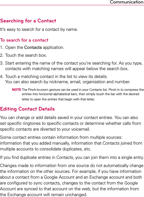 CommunicationSearching for a ContactIt’s easy to search for a contact by name.To search for a contact1. Open the Contacts application.2. Touch the search box.3. Start entering the name of the contact you’re searching for. As you type, contacts with matching names will appear below the search box.4.   Touch a matching contact in the list to view its details. You can also search by nickname, email, organization and number.    NOTE  The Pinch-to-zoom gesture can be used in your Contacts list. Pinch in to compress the entries into horizontal alphabetical bars, then simply touch the bar with the desired letter to open the entries that begin with that letter.Editing Contact DetailsYou can change or add details saved in your contact entries. You can also set speciﬁc ringtones to speciﬁc contacts or determine whether calls from speciﬁc contacts are diverted to your voicemail.Some contact entries contain information from multiple sources:  information that you added manually, information that Contacts joined from multiple accounts to consolidate duplicates, etc.If you ﬁnd duplicate entries in Contacts, you can join them into a single entry.Changes made to information from one source do not automatically change the information on the other sources. For example, if you have information about a contact from a Google Account and an Exchange account and both are conﬁgured to sync contacts, changes to the contact from the Google Account are synced to that account on the web, but the information from the Exchange account will remain unchanged.
