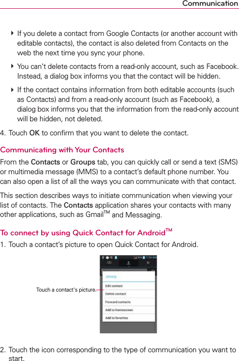 Communication  If you delete a contact from Google Contacts (or another account with editable contacts), the contact is also deleted from Contacts on the web the next time you sync your phone.  You can’t delete contacts from a read-only account, such as Facebook. Instead, a dialog box informs you that the contact will be hidden.  If the contact contains information from both editable accounts (such as Contacts) and from a read-only account (such as Facebook), a dialog box informs you that the information from the read-only account will be hidden, not deleted.4. Touch OK to conﬁrm that you want to delete the contact.Communicating with Your ContactsFrom the Contacts or Groups tab, you can quickly call or send a text (SMS) or multimedia message (MMS) to a contact’s default phone number. You can also open a list of all the ways you can communicate with that contact.This section describes ways to initiate communication when viewing your list of contacts. The Contacts application shares your contacts with many other applications, such as GmailTM and Messaging.To connect by using Quick Contact for AndroidTM1. Touch a contact’s picture to open Quick Contact for Android.    Touch a contact&apos;s picture.2. Touch the icon corresponding to the type of communication you want to start.