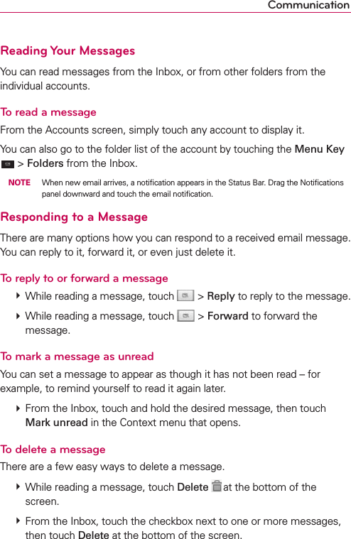 CommunicationReading Your MessagesYou can read messages from the Inbox, or from other folders from the individual accounts.To read a messageFrom the Accounts screen, simply touch any account to display it.You can also go to the folder list of the account by touching the Menu Key  &gt; Folders from the Inbox. NOTE  When new email arrives, a notiﬁcation appears in the Status Bar. Drag the Notiﬁcations panel downward and touch the email notiﬁcation.Responding to a MessageThere are many options how you can respond to a received email message. You can reply to it, forward it, or even just delete it.To reply to or forward a message  While reading a message, touch  &gt; Reply to reply to the message.  While reading a message, touch  &gt; Forward to forward the message.To mark a message as unreadYou can set a message to appear as though it has not been read – for example, to remind yourself to read it again later.  From the Inbox, touch and hold the desired message, then touch Mark unread in the Context menu that opens.To delete a messageThere are a few easy ways to delete a message.  While reading a message, touch Delete  at the bottom of the screen.  From the Inbox, touch the checkbox next to one or more messages, then touch Delete at the bottom of the screen.