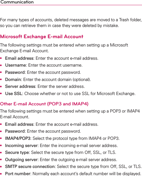 CommunicationFor many types of accounts, deleted messages are moved to a Trash folder, so you can retrieve them in case they were deleted by mistake.Microsoft Exchange E-mail AccountThe following settings must be entered when setting up a Microsoft Exchange E-mail Account.O Email address: Enter the account e-mail address.O Username: Enter the account username.O Password: Enter the account password.O Domain: Enter the account domain (optional).O Server address: Enter the server address.O Use SSL: Choose whether or not to use SSL for Microsoft Exchange.Other E-mail Account (POP3 and IMAP4)The following settings must be entered when setting up a POP3 or IMAP4 E-mail Account.O Email address: Enter the account e-mail address.O Password: Enter the account password. O IMAP4/POP3: Select the protocol type from IMAP4 or POP3.O Incoming server: Enter the incoming e-mail server address.O Secure type: Select the secure type from Off, SSL, or TLS.O Outgoing server: Enter the outgoing e-mail server address.O SMTP secure connection: Select the secure type from Off, SSL, or TLS.O Port number: Normally each account’s default number will be displayed.