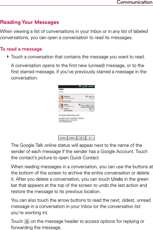 CommunicationReading Your MessagesWhen viewing a list of conversations in your Inbox or in any list of labeled conversations, you can open a conversation to read its messages.To read a message  Touch a conversation that contains the message you want to read.    A conversation opens to the ﬁrst new (unread) message, or to the ﬁrst starred message, if you’ve previously starred a message in the conversation.     The Google Talk online status will appear next to the name of the sender of each message if the sender has a Google Account. Touch the contact’s picture to open Quick Contact.     When reading messages in a conversation, you can use the buttons at the bottom of the screen to archive the entire conversation or delete it. After you delete a conversation, you can touch Undo in the green bar that appears at the top of the screen to undo the last action and restore the message to its previous location.    You can also touch the arrow buttons to read the next, oldest, unread message in a conversation in your Inbox (or the conversation list you’re working in).  Touch   on the message header to access options for replying or forwarding the message.