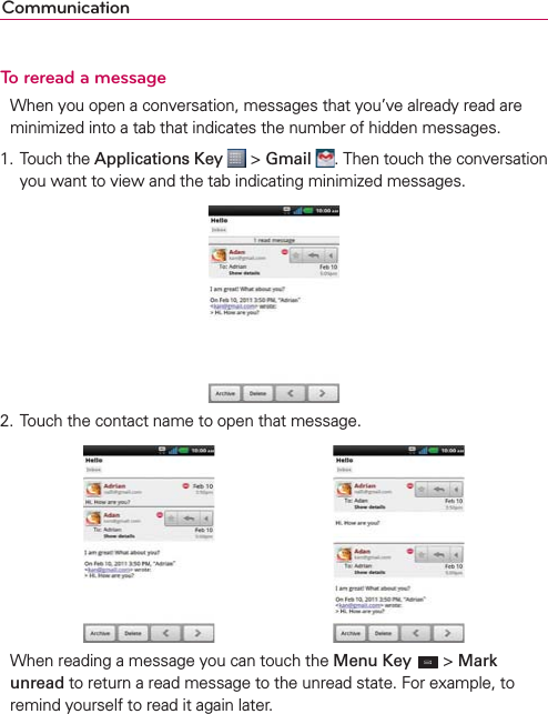 CommunicationTo reread a messageWhen you open a conversation, messages that you’ve already read are minimized into a tab that indicates the number of hidden messages.1. Touch the Applications Key  &gt; Gmail . Then touch the conversation you want to view and the tab indicating minimized messages. 2. Touch the contact name to open that message.        When reading a message you can touch the Menu Key  &gt; Mark unread to return a read message to the unread state. For example, to remind yourself to read it again later.