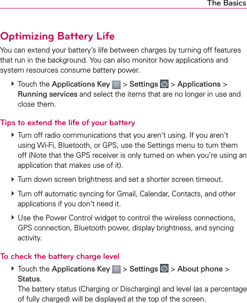 The BasicsOptimizing Battery LifeYou can extend your battery’s life between charges by turning off features that run in the background. You can also monitor how applications and system resources consume battery power.  Touch the Applications Key  &gt; Settings  &gt; Applications &gt; Running services and select the items that are no longer in use and close them.Tips to extend the life of your battery㻌 Turn off radio communications that you aren’t using. If you aren’t using Wi-Fi, Bluetooth, or GPS, use the Settings menu to turn them off (Note that the GPS receiver is only turned on when you’re using an application that makes use of it).㻌 Turn down screen brightness and set a shorter screen timeout.㻌 Turn off automatic syncing for Gmail, Calendar, Contacts, and other applications if you don’t need it.㻌 Use the Power Control widget to control the wireless connections, GPS connection, Bluetooth power, display brightness, and syncing activity.To check the battery charge level㻌 Touch the Applications Key  &gt; Settings  &gt; About phone &gt; Status.The battery status (Charging or Discharging) and level (as a percentage of fully charged) will be displayed at the top of the screen.
