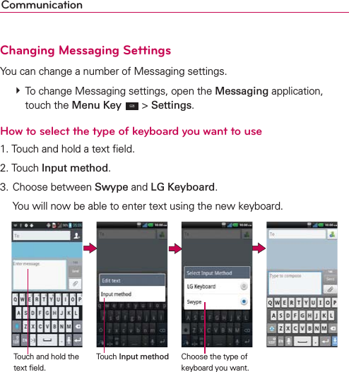 CommunicationChanging Messaging SettingsYou can change a number of Messaging settings.  To change Messaging settings, open the Messaging application, touch the Menu Key  &gt; Settings.How to select the type of keyboard you want to use1. Touch and hold a text ﬁeld.2. Touch Input method.3. Choose between Swype and LG Keyboard.  You will now be able to enter text using the new keyboard.                 Touch and hold the text ﬁeld.Touch Input method Choose the type of keyboard you want.