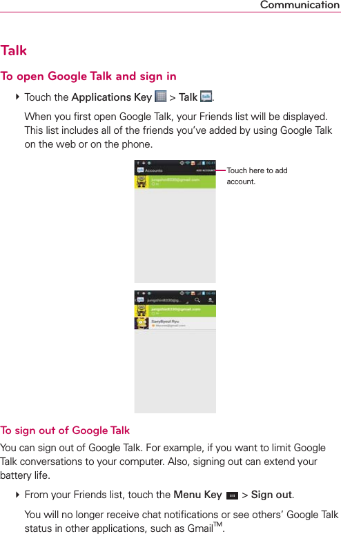 CommunicationTalkTo open Google Talk and sign in  Touch the Applications Key  &gt; Talk  .    When you ﬁrst open Google Talk, your Friends list will be displayed. This list includes all of the friends you’ve added by using Google Talk on the web or on the phone. Touch here to add account.To sign out of Google TalkYou can sign out of Google Talk. For example, if you want to limit Google Talk conversations to your computer. Also, signing out can extend your battery life.  From your Friends list, touch the Menu Key  &gt; Sign out.    You will no longer receive chat notiﬁcations or see others’ Google Talk status in other applications, such as GmailTM.