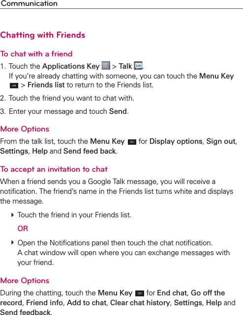 CommunicationChatting with FriendsTo chat with a friend1. Touch the Applications Key  &gt; Talk  .If you’re already chatting with someone, you can touch the Menu Key  &gt; Friends list to return to the Friends list.2. Touch the friend you want to chat with.3. Enter your message and touch Send.More OptionsFrom the talk list, touch the Menu Key  for Display options, Sign out, Settings, Help and Send feed back.To accept an invitation to chatWhen a friend sends you a Google Talk message, you will receive a notiﬁcation. The friend’s name in the Friends list turns white and displays the message.  Touch the friend in your Friends list.  OR  Open the Notiﬁcations panel then touch the chat notiﬁcation.A chat window will open where you can exchange messages with your friend.More OptionsDuring the chatting, touch the Menu Key  for End chat, Go off the record, Friend info, Add to chat, Clear chat history, Settings, Help and Send feedback.