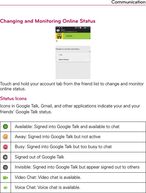 CommunicationChanging and Monitoring Online StatusTouch and hold your account tab from the friend list to change and monitor online status.Status IconsIcons in Google Talk, Gmail, and other applications indicate your and your friends’ Google Talk status.Available: Signed into Google Talk and available to chatAway: Signed into Google Talk but not activeBusy: Signed into Google Talk but too busy to chatSigned out of Google TalkInvisible: Signed into Google Talk but appear signed out to othersVideo Chat: Video chat is available.Voice Chat: Voice chat is available.