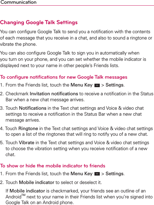 CommunicationChanging Google Talk SettingsYou can conﬁgure Google Talk to send you a notiﬁcation with the contents of each message that you receive in a chat, and also to sound a ringtone or vibrate the phone.You can also conﬁgure Google Talk to sign you in automatically when you turn on your phone, and you can set whether the mobile indicator is displayed next to your name in other people’s Friends lists.To conﬁgure notiﬁcations for new Google Talk messages1. From the Friends list, touch the Menu Key  &gt; Settings.2. Checkmark Invitation notiﬁcations to receive a notiﬁcation in the Status Bar when a new chat message arrives.3. Touch Notiﬁcations in the Text chat settings and Voice &amp; video chat settings to receive a notiﬁcation in the Status Bar when a new chat message arrives.4. Touch Ringtone in the Text chat settings and Voice &amp; video chat settings to open a list of the ringtones that will ring to notify you of a new chat.5. Touch Vibrate in the Text chat settings and Voice &amp; video chat settings to choose the vibration setting when you receive notiﬁcation of a new chat.To show or hide the mobile indicator to friends1. From the Friends list, touch the Menu Key  &gt; Settings.2. Touch Mobile indicator to select or deselect it. If Mobile indicator is checkmarked, your friends see an outline of an AndroidTM next to your name in their Friends list when you’re signed into Google Talk on an Android phone.