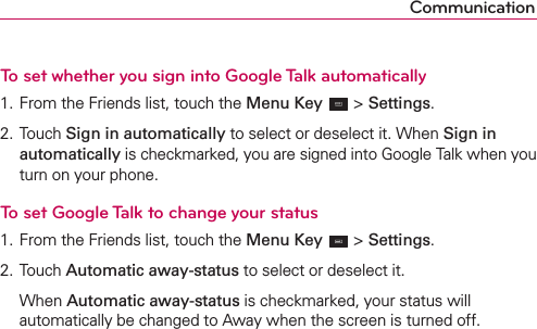 CommunicationTo set whether you sign into Google Talk automatically1. From the Friends list, touch the Menu Key  &gt; Settings.2. Touch Sign in automatically to select or deselect it. When Sign in automatically is checkmarked, you are signed into Google Talk when you turn on your phone.To set Google Talk to change your status1. From the Friends list, touch the Menu Key  &gt; Settings.2. Touch Automatic away-status to select or deselect it.  When Automatic away-status is checkmarked, your status will automatically be changed to Away when the screen is turned off. 