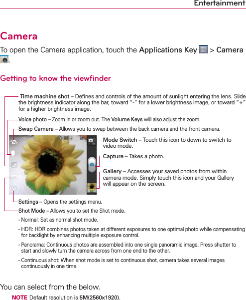 EntertainmentCameraTo open the Camera application, touch the Applications Key  &gt; Camera .Getting to know the viewﬁnder You can select from the below.  NOTE  Default resolution is 5M(2560x1920). Time machine shot – Deﬁnes and controls of the amount of sunlight entering the lens. Slide the brightness indicator along the bar, toward “-” for a lower brightness image, or toward “+” for a higher brightness image.Mode Switch – Touch this icon to down to switch to video mode.Capture – Takes a photo.Gallery – Accesses your saved photos from within  camera mode. Simply touch this icon and your Gallery will appear on the screen.Voice photo – Zoom in or zoom out. The Volume Keys will also adjust the zoom.Settings – Opens the settings menu.Shot Mode – Allows you to set the Shot mode.- Normal: Set as normal shot mode.-  HDR: HDR combines photos taken at different exposures to one optimal photo while compensating for backlight by enhancing multiple exposure control.-  Panorama: Continuous photos are assembled into one single panoramic image. Press shutter to start and slowly turn the camera across from one end to the other. -  Continuous shot: When shot mode is set to continuous shot, camera takes several images continuously in one time.Swap Camera – Allows you to swap between the back camera and the front camera.