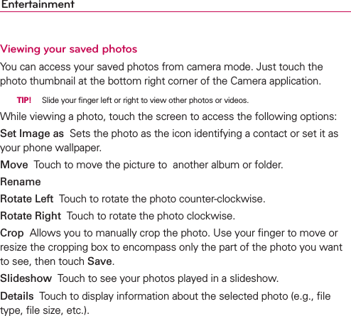 EntertainmentViewing your saved photosYou can access your saved photos from camera mode. Just touch the photo thumbnail at the bottom right corner of the Camera application.  TIP!  Slide your ﬁnger left or right to view other photos or videos.While viewing a photo, touch the screen to access the following options:Set Image as  Sets the photo as the icon identifying a contact or set it as your phone wallpaper.Move  Touch to move the picture to  another album or folder.Rename  Rotate Left  Touch to rotate the photo counter-clockwise.Rotate Right  Touch to rotate the photo clockwise.Crop  Allows you to manually crop the photo. Use your ﬁnger to move or resize the cropping box to encompass only the part of the photo you want to see, then touch Save.Slideshow  Touch to see your photos played in a slideshow.Details  Touch to display information about the selected photo (e.g., ﬁle type, ﬁle size, etc.).