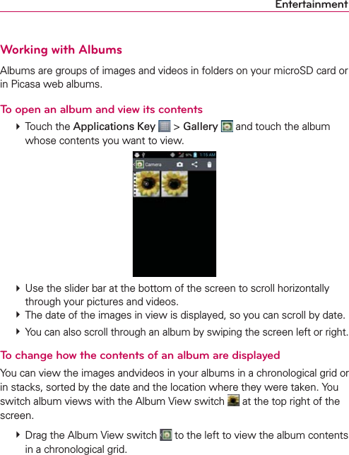 EntertainmentWorking with AlbumsAlbums are groups of images and videos in folders on your microSD card or in Picasa web albums.To open an album and view its contents  Touch the Applications Key  &gt; Gallery  and touch the album whose contents you want to view.  Use the slider bar at the bottom of the screen to scroll horizontally through your pictures and videos.  The date of the images in view is displayed, so you can scroll by date.  You can also scroll through an album by swiping the screen left or right.To change how the contents of an album are displayedYou can view the images andvideos in your albums in a chronological grid or in stacks, sorted by the date and the location where they were taken. You switch album views with the Album View switch   at the top right of the screen.  Drag the Album View switch   to the left to view the album contents in a chronological grid.
