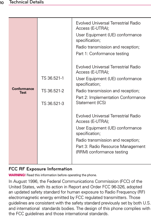 10 Technical DetailsConformance TestTS 36.521-1TS 36.521-2TS 36.521-3Evolved Universal Terrestrial Radio Access (E-UTRA); User Equipment (UE) conformance speciﬁcation; Radio transmission and reception; Part 1: Conformance testingEvolved Universal Terrestrial Radio Access (E-UTRA); User Equipment (UE) conformance speciﬁcation; Radio transmission and reception; Part 2: Implementation Conformance Statement (ICS)Evolved Universal Terrestrial Radio Access (E-UTRA); User Equipment (UE) conformance speciﬁcation; Radio transmission and reception; Part 3: Radio Resource Management (RRM) conformance testingFCC RF Exposure InformationWARNING! Read this information before operating the phone.In August 1996, the Federal Communications Commission (FCC) of the United States, with its action in Report and Order FCC 96-326, adopted an updated safety standard for human exposure to Radio Frequency (RF) electromagnetic energy emitted by FCC regulated transmitters. Those guidelines are consistent with the safety standard previously set by both U.S. and international  standards bodies. The design of this phone complies with the FCC guidelines and those international standards.
