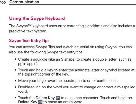 100 CommunicationUsing the Swype KeyboardThe Swype™ keyboard uses error correcting algorithms and also includes a predictive text system.Swype Text Entry TipsYou can access Swype Tips and watch a tutorial on using Swype. You can also use the following Swype text entry tips.  Create a squiggle (like an S shape) to create a double letter (such as pp in apple).  Touch and hold a key to enter the alternate letter or symbol located at the top right corner of the key.   Move your ﬁnger over the apostrophe to enter contractions.   Double-touch on the word you want to change or correct a misspelled word.   Touch the Delete Key  to erase one character. Touch and hold the Delete Key  to erase an entire word.