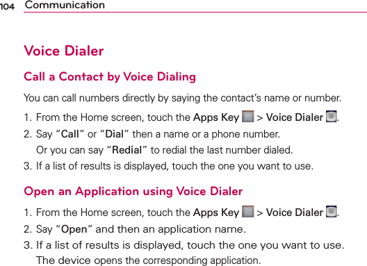 104 CommunicationVoice DialerCall a Contact by Voice DialingYou can call numbers directly by saying the contact’s name or number.1. From the Home screen, touch the Apps Key  &gt; Voice Dialer  .2. Say “Call” or “Dial” then a name or a phone number.   Or you can say “Redial” to redial the last number dialed.3. If a list of results is displayed, touch the one you want to use.Open an Application using Voice Dialer1. From the Home screen, touch the Apps Key  &gt; Voice Dialer  .2. Say “Open” and then an application name.3. If a list of results is displayed, touch the one you want to use.  The device opens the corresponding application.
